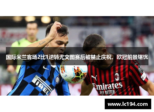国际米兰客场2比1逆转尤文图赛后被禁止庆祝，欧冠前景堪忧