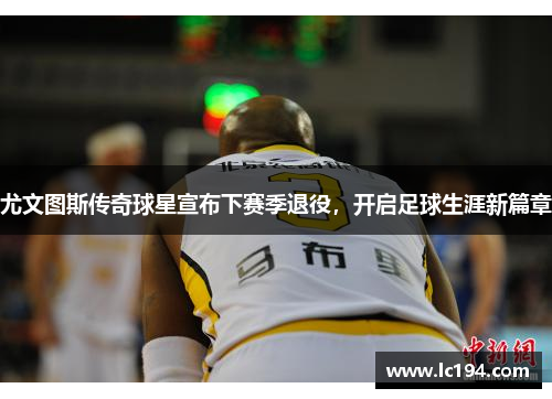 尤文图斯传奇球星宣布下赛季退役，开启足球生涯新篇章